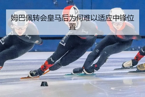 姆巴佩转会皇马后为何难以适应中锋位置